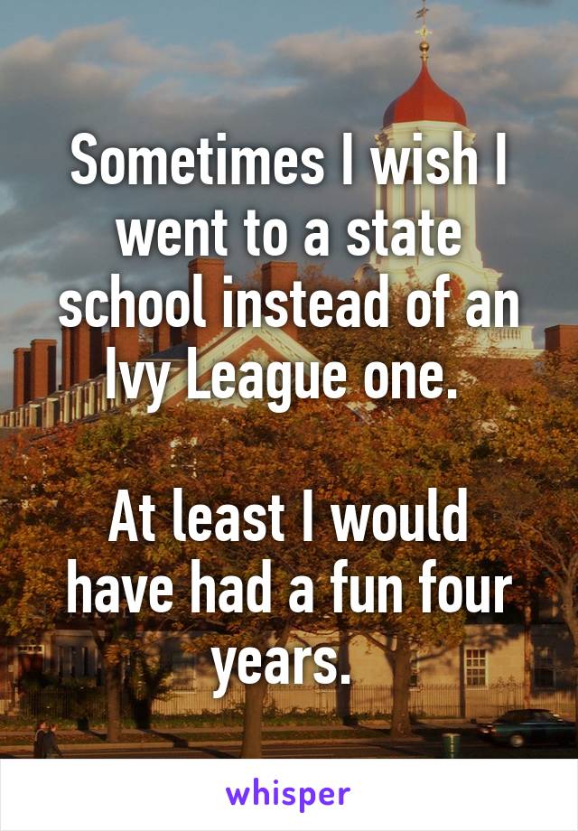 Sometimes I wish I went to a state school instead of an Ivy League one. 

At least I would have had a fun four years. 