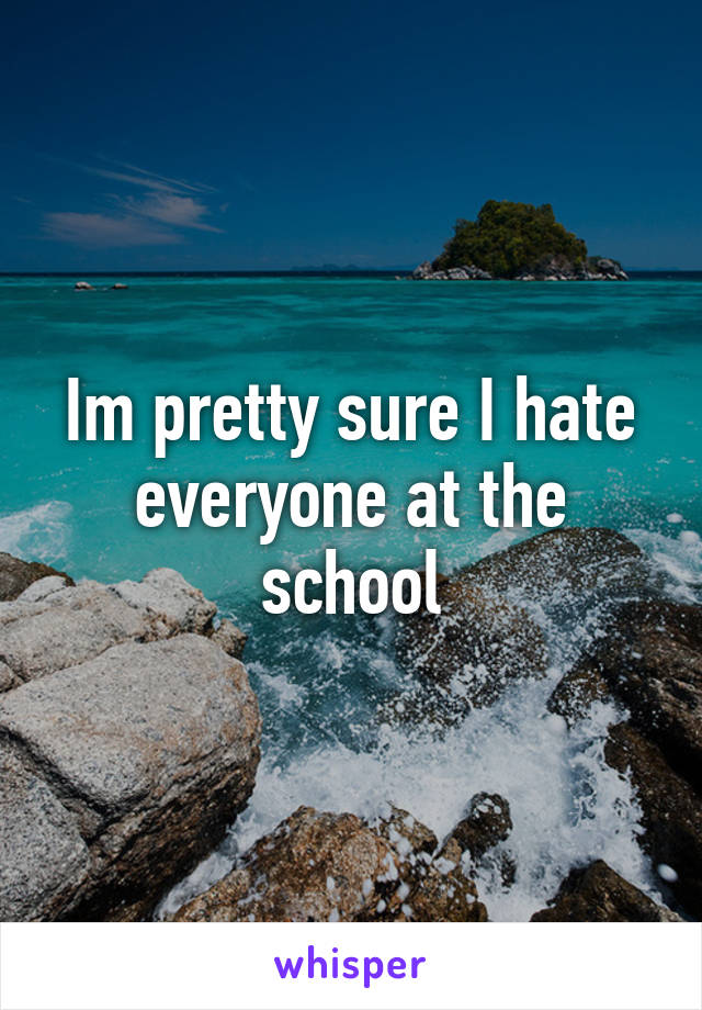 Im pretty sure I hate everyone at the school