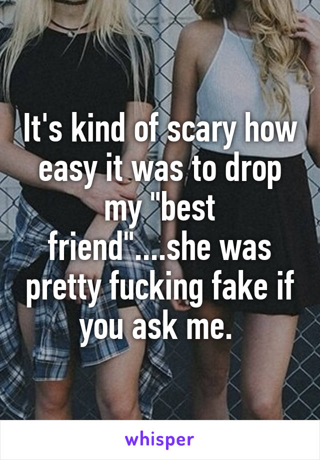 It's kind of scary how easy it was to drop my "best friend"....she was pretty fucking fake if you ask me. 