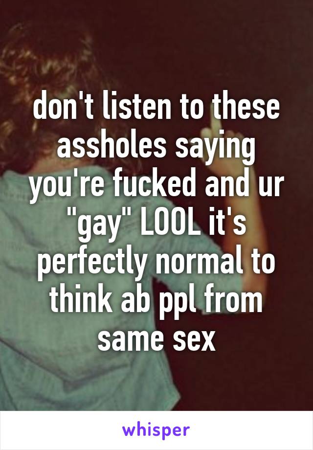 don't listen to these assholes saying you're fucked and ur "gay" LOOL it's perfectly normal to think ab ppl from same sex
