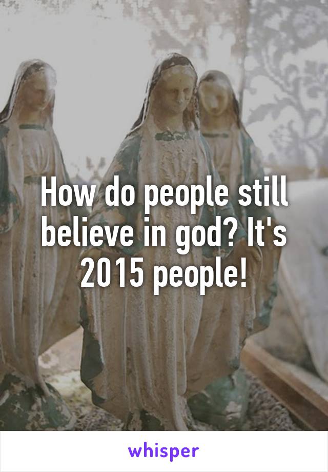 How do people still believe in god? It's 2015 people!