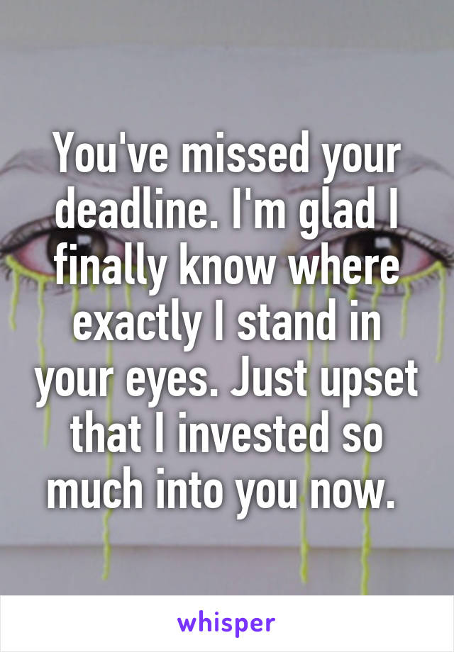 You've missed your deadline. I'm glad I finally know where exactly I stand in your eyes. Just upset that I invested so much into you now. 