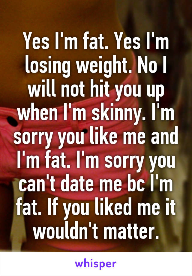 Yes I'm fat. Yes I'm losing weight. No I will not hit you up when I'm skinny. I'm sorry you like me and I'm fat. I'm sorry you can't date me bc I'm fat. If you liked me it wouldn't matter.