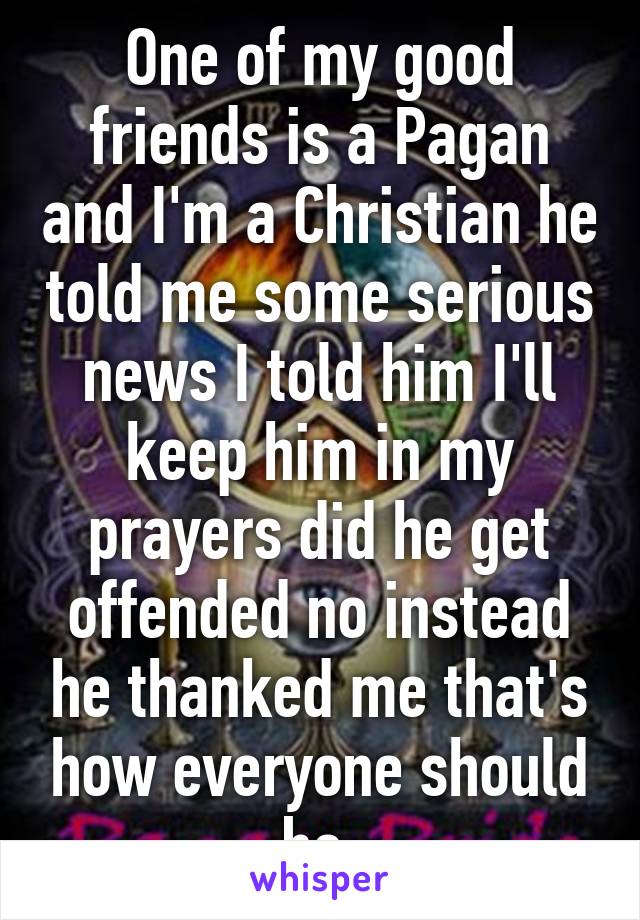 One of my good friends is a Pagan and I'm a Christian he told me some serious news I told him I'll keep him in my prayers did he get offended no instead he thanked me that's how everyone should be 