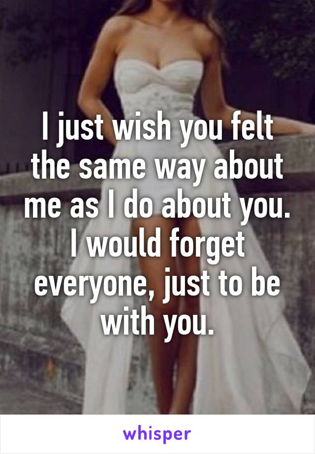 I just wish you felt the same way about me as I do about you. I would forget everyone, just to be with you.