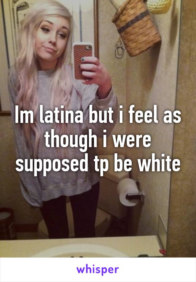 Im latina but i feel as though i were supposed tp be white