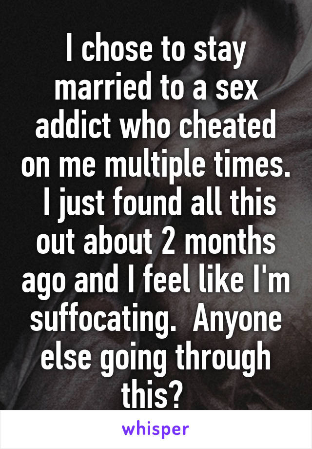 I chose to stay married to a sex addict who cheated on me multiple times.  I just found all this out about 2 months ago and I feel like I'm suffocating.  Anyone else going through this? 