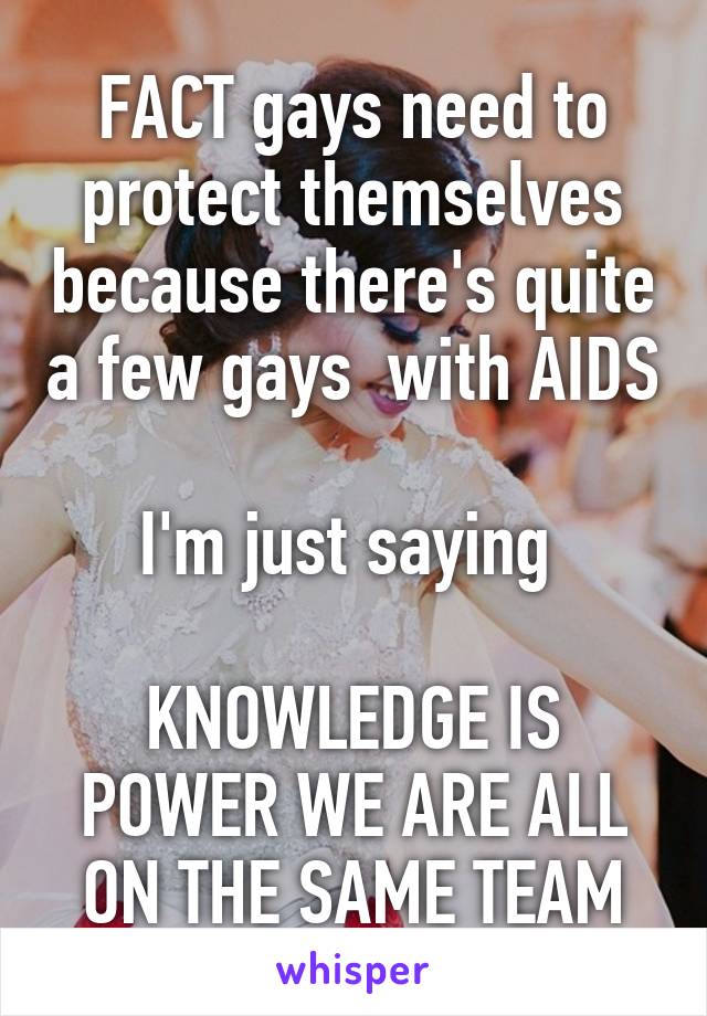 FACT gays need to protect themselves because there's quite a few gays  with AIDS 
I'm just saying 

KNOWLEDGE IS POWER WE ARE ALL ON THE SAME TEAM