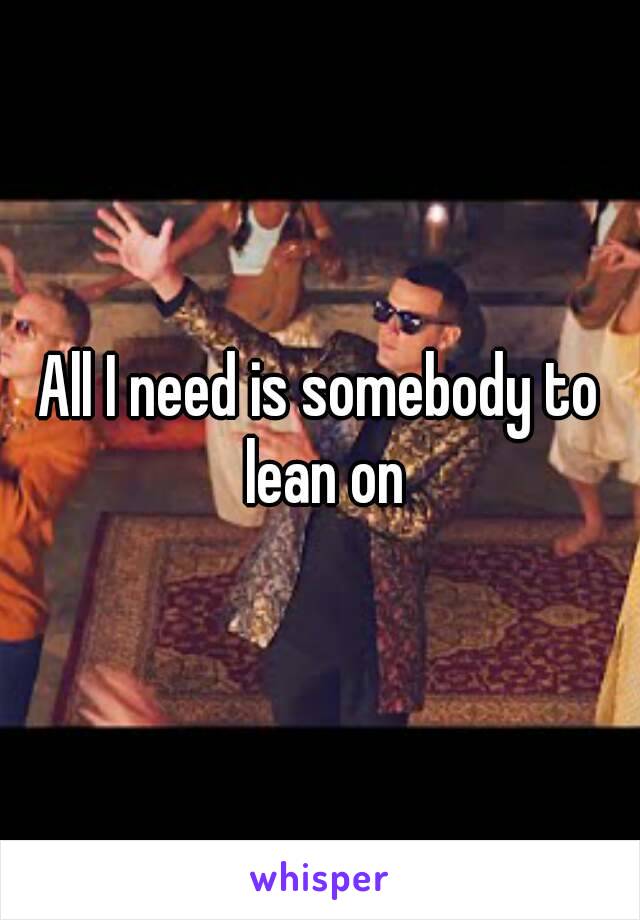 All I need is somebody to lean on