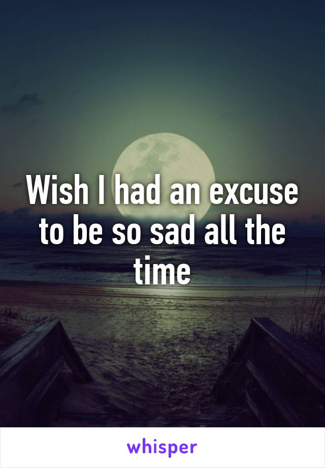 Wish I had an excuse to be so sad all the time