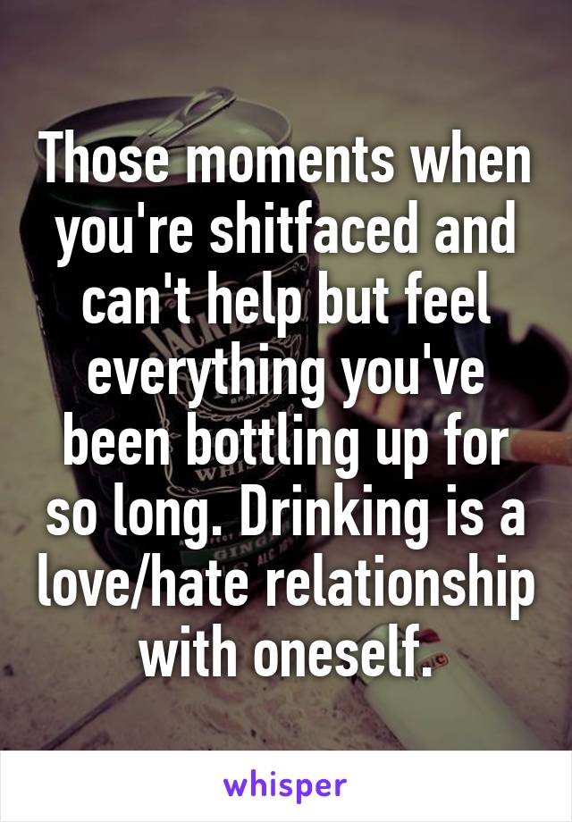 Those moments when you're shitfaced and can't help but feel everything you've been bottling up for so long. Drinking is a love/hate relationship with oneself.