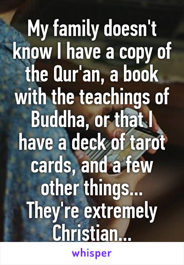 My family doesn't know I have a copy of the Qur'an, a book with the teachings of Buddha, or that I have a deck of tarot cards, and a few other things...
They're extremely Christian...