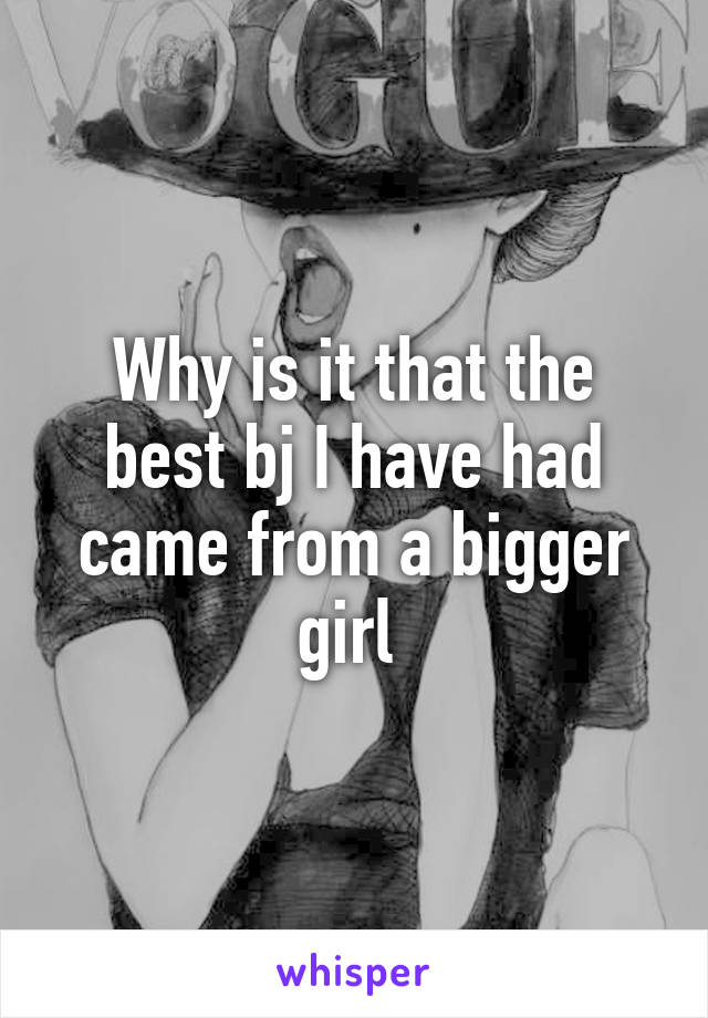 Why is it that the best bj I have had came from a bigger girl 