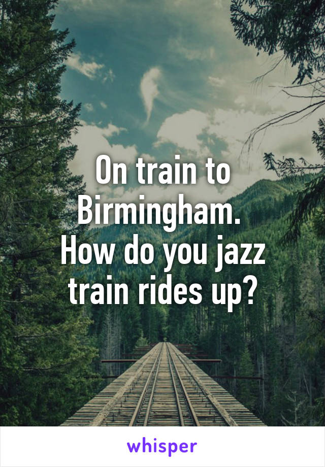 On train to Birmingham. 
How do you jazz train rides up?