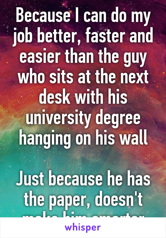 Because I can do my job better, faster and easier than the guy who sits at the next desk with his university degree hanging on his wall

Just because he has the paper, doesn't make him smarter