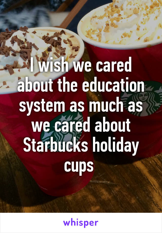 I wish we cared about the education system as much as we cared about Starbucks holiday cups 