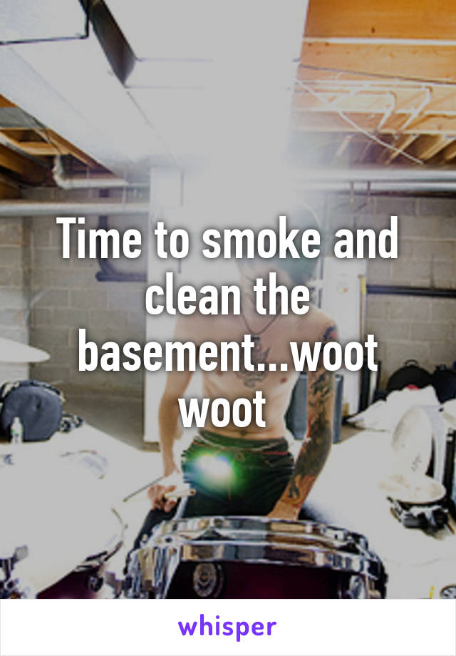 Time to smoke and clean the basement...woot woot 