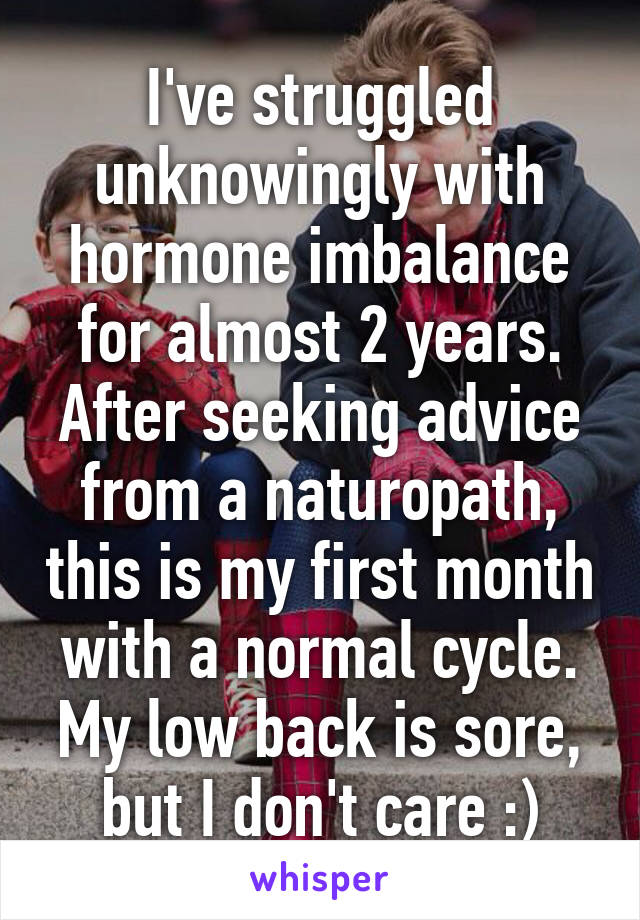 I've struggled unknowingly with hormone imbalance for almost 2 years. After seeking advice from a naturopath, this is my first month with a normal cycle. My low back is sore, but I don't care :)