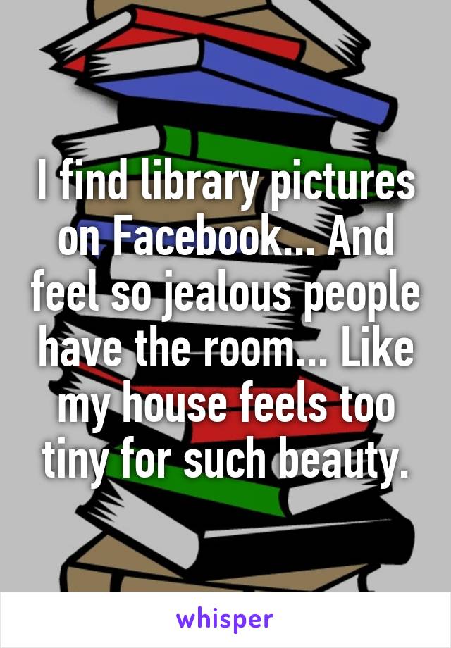 I find library pictures on Facebook... And feel so jealous people have the room... Like my house feels too tiny for such beauty.