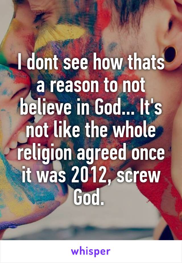 I dont see how thats a reason to not believe in God... It's not like the whole religion agreed once it was 2012, screw God. 