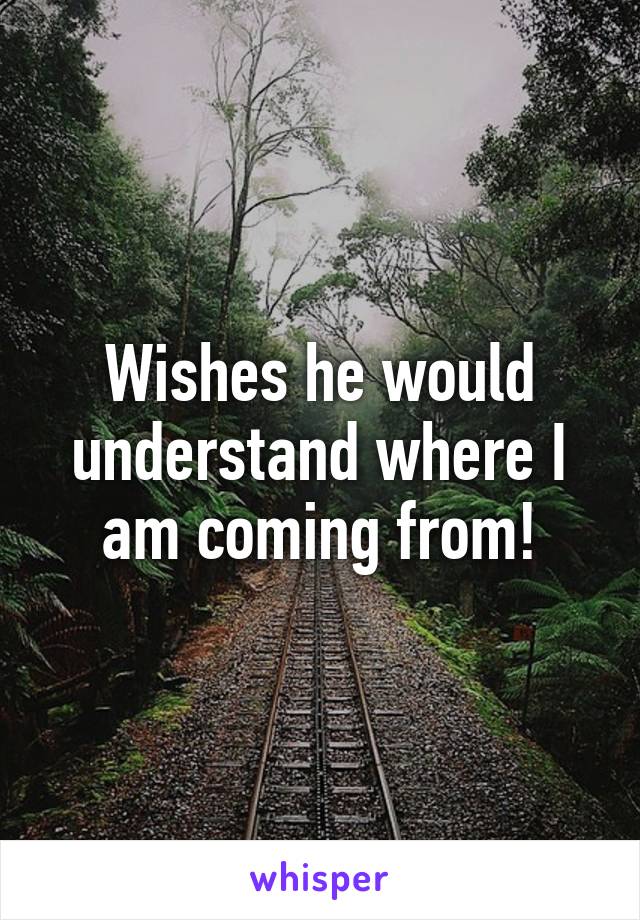 Wishes he would understand where I am coming from!