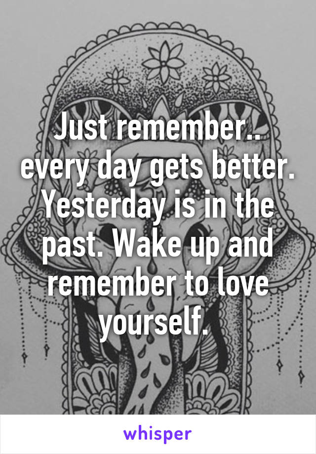 Just remember.. every day gets better. Yesterday is in the past. Wake up and remember to love yourself. 