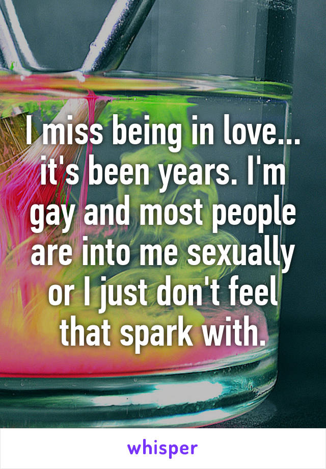 I miss being in love... it's been years. I'm gay and most people are into me sexually or I just don't feel that spark with.