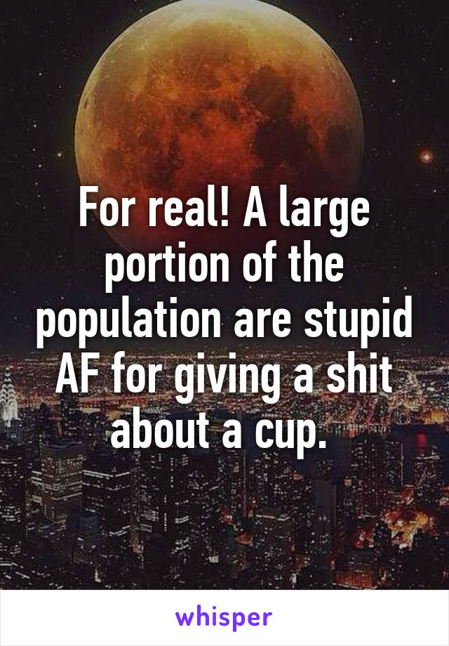 For real! A large portion of the population are stupid AF for giving a shit about a cup. 