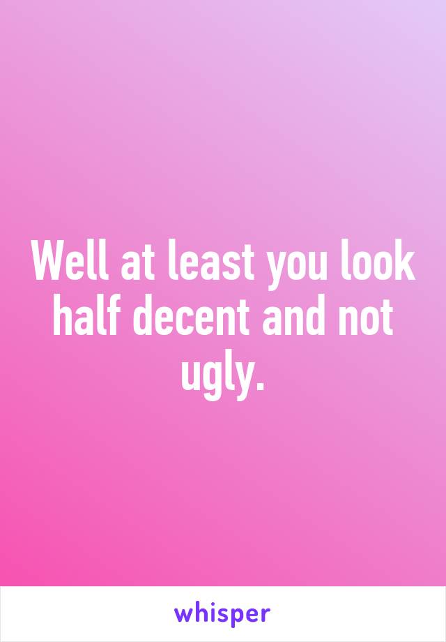 Well at least you look half decent and not ugly.