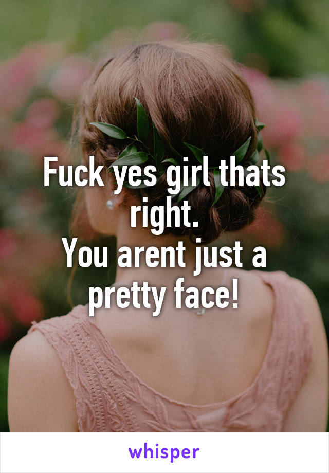 Fuck yes girl thats right.
You arent just a pretty face!