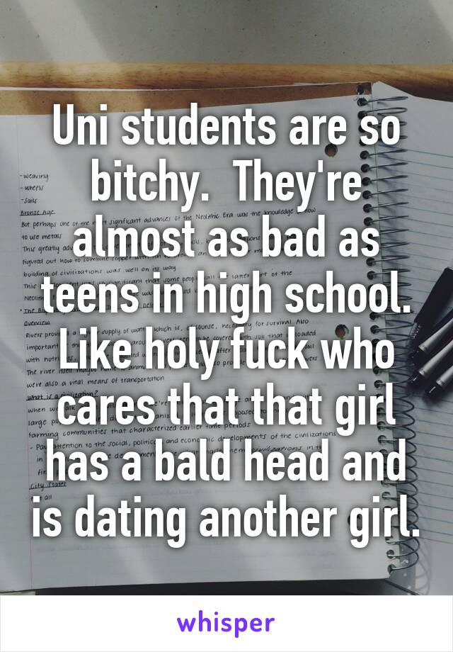 Uni students are so bitchy.  They're almost as bad as teens in high school. Like holy fuck who cares that that girl has a bald head and is dating another girl.