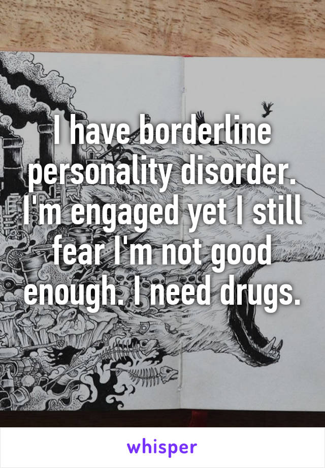 I have borderline personality disorder. I'm engaged yet I still fear I'm not good enough. I need drugs. 