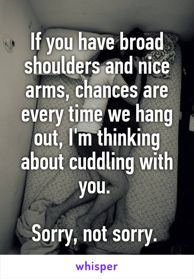 If you have broad shoulders and nice arms, chances are every time we hang out, I'm thinking about cuddling with you. 

Sorry, not sorry. 