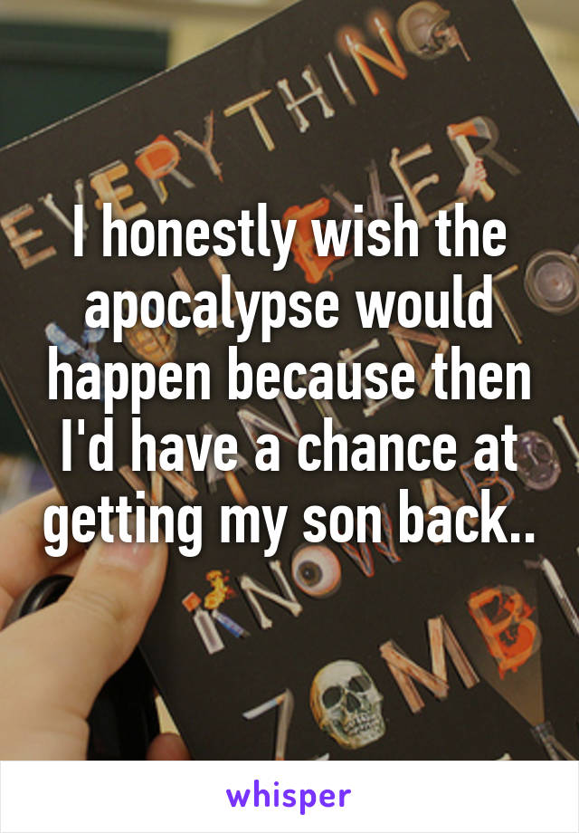 I honestly wish the apocalypse would happen because then I'd have a chance at getting my son back.. 