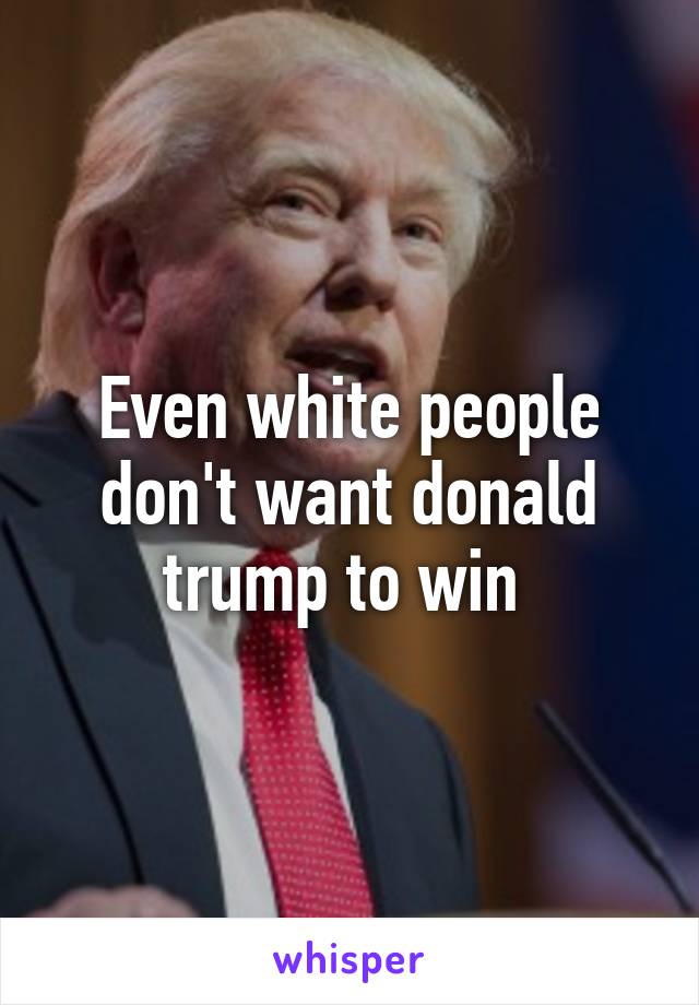 Even white people don't want donald trump to win 