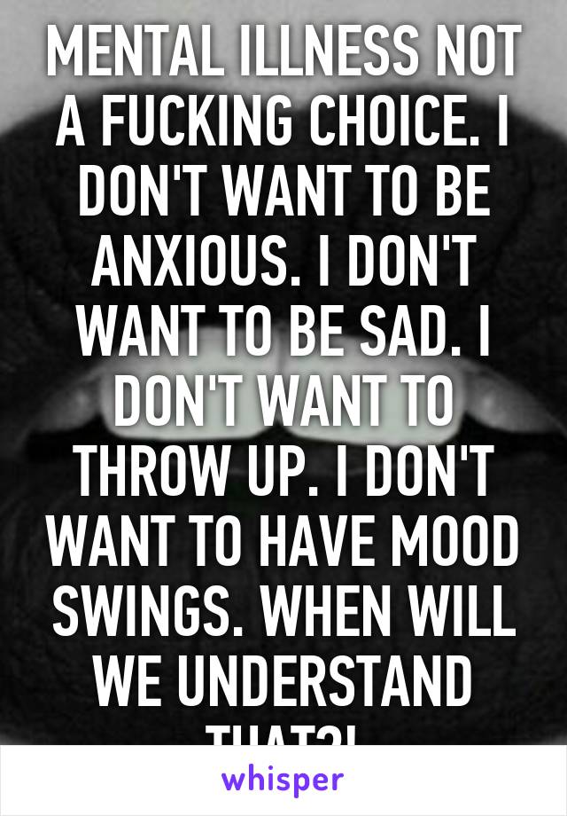 MENTAL ILLNESS NOT A FUCKING CHOICE. I DON'T WANT TO BE ANXIOUS. I DON'T WANT TO BE SAD. I DON'T WANT TO THROW UP. I DON'T WANT TO HAVE MOOD SWINGS. WHEN WILL WE UNDERSTAND THAT?!