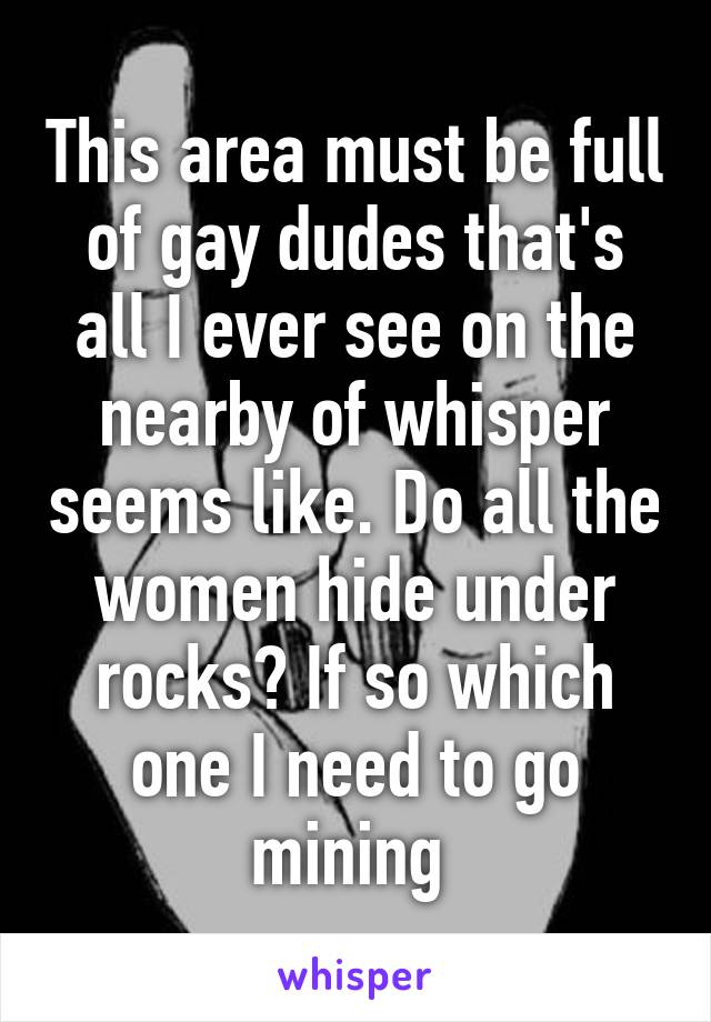 This area must be full of gay dudes that's all I ever see on the nearby of whisper seems like. Do all the women hide under rocks? If so which one I need to go mining 