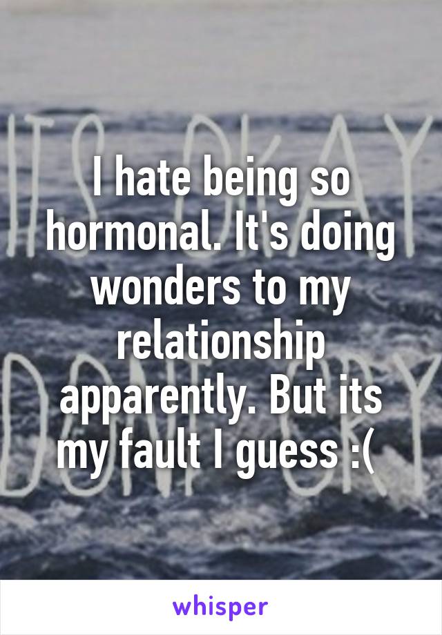 I hate being so hormonal. It's doing wonders to my relationship apparently. But its my fault I guess :( 