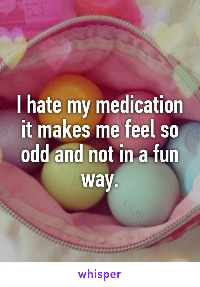 I hate my medication it makes me feel so odd and not in a fun way.