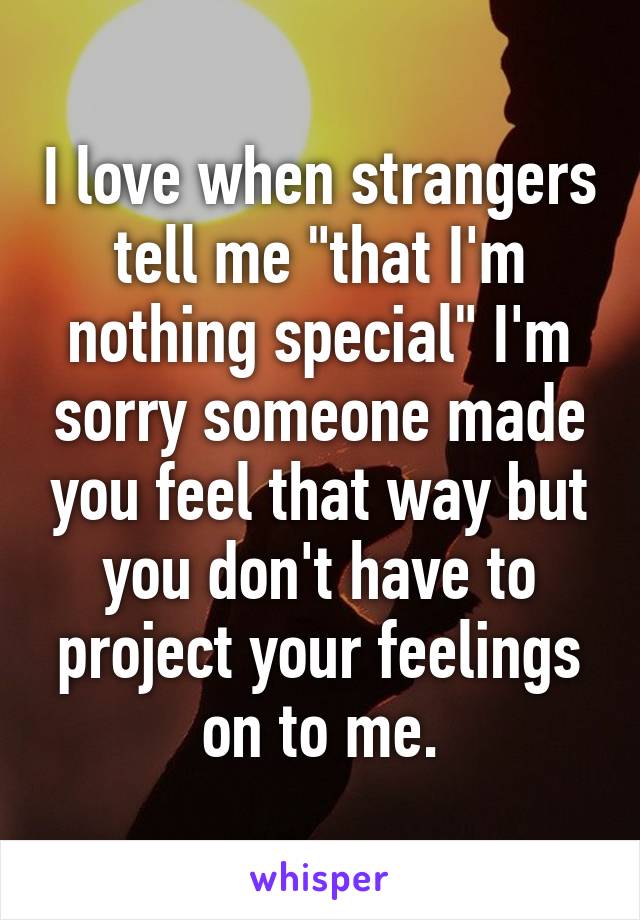 I love when strangers tell me "that I'm nothing special" I'm sorry someone made you feel that way but you don't have to project your feelings on to me.