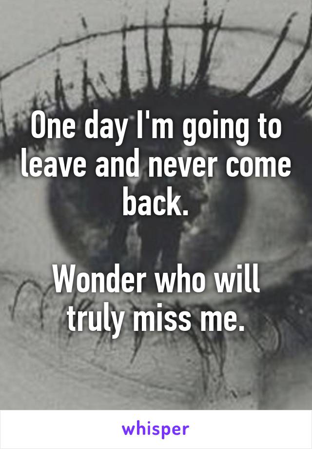 One day I'm going to leave and never come back.

Wonder who will truly miss me.