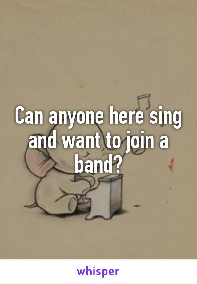 Can anyone here sing and want to join a band?