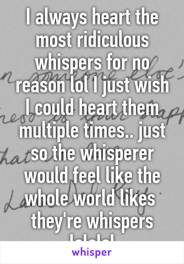 I always heart the most ridiculous whispers for no reason lol I just wish I could heart them multiple times.. just so the whisperer would feel like the whole world likes  they're whispers lololol