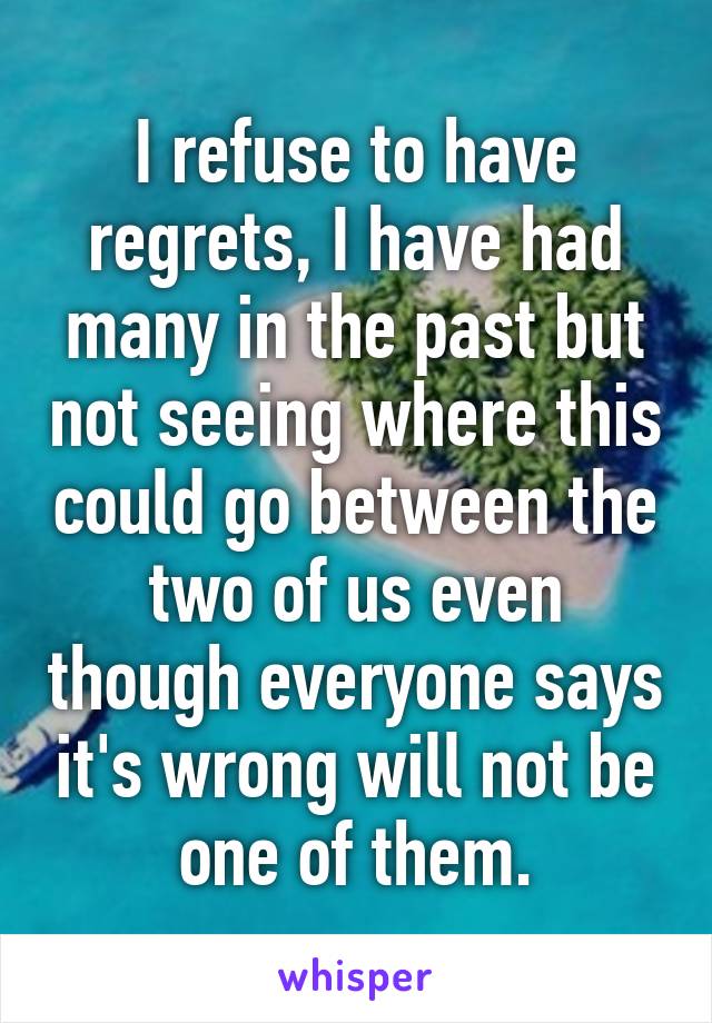 I refuse to have regrets, I have had many in the past but not seeing where this could go between the two of us even though everyone says it's wrong will not be one of them.