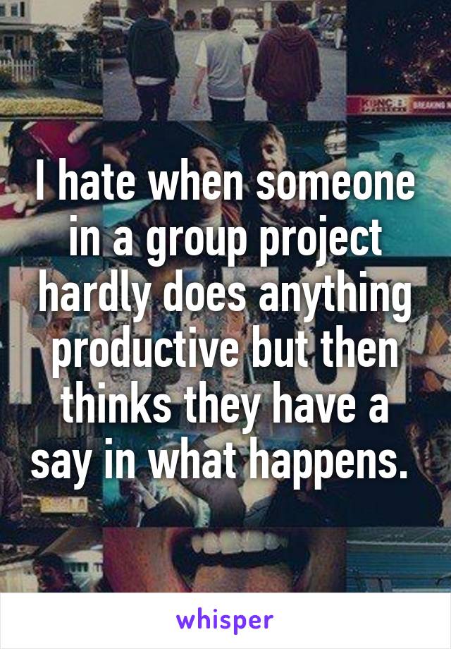 I hate when someone in a group project hardly does anything productive but then thinks they have a say in what happens. 