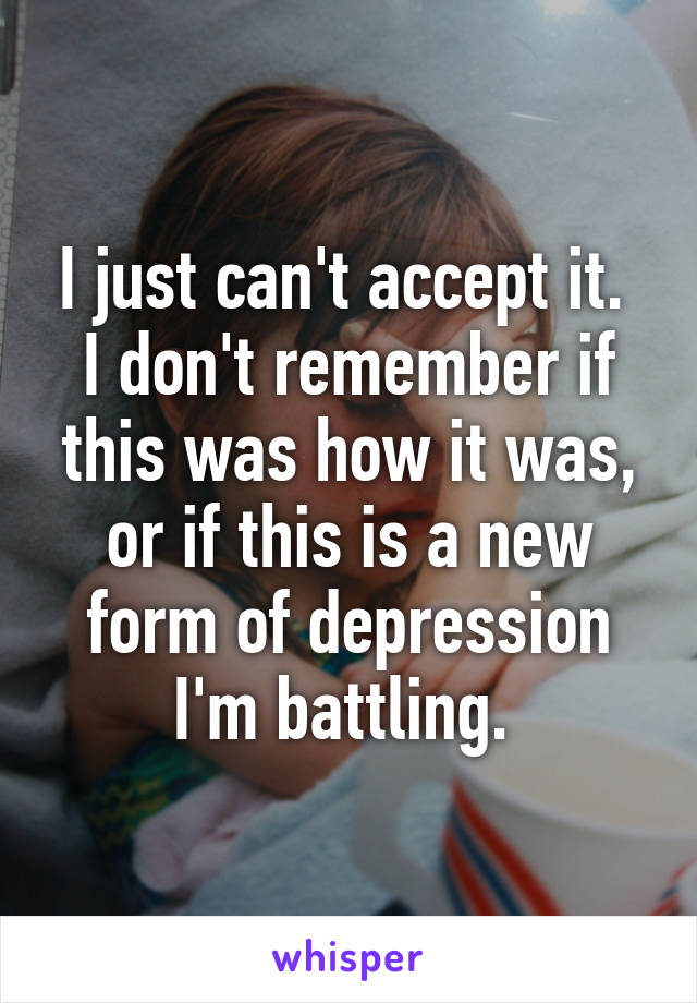 I just can't accept it.  I don't remember if this was how it was, or if this is a new form of depression I'm battling. 