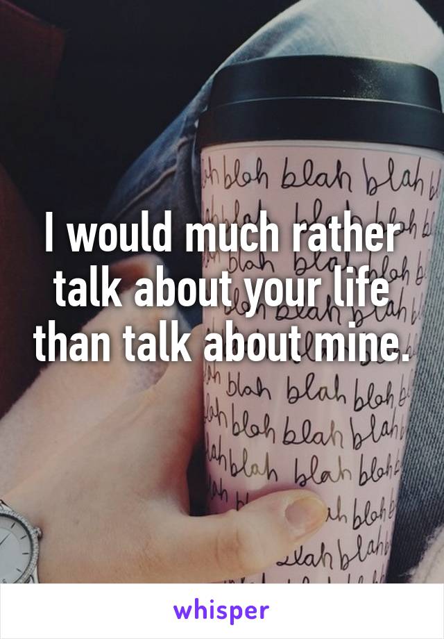 I would much rather talk about your life than talk about mine. 