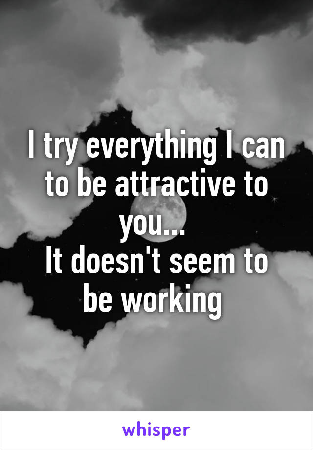 I try everything I can to be attractive to you... 
It doesn't seem to be working 