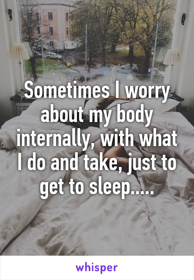 Sometimes I worry about my body internally, with what I do and take, just to get to sleep.....