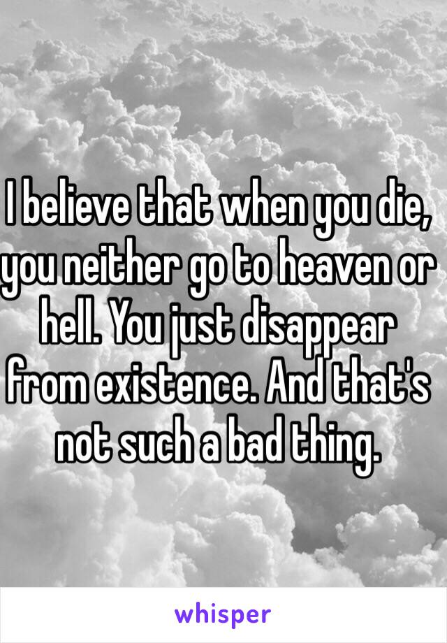 I believe that when you die, you neither go to heaven or hell. You just disappear from existence. And that's not such a bad thing.